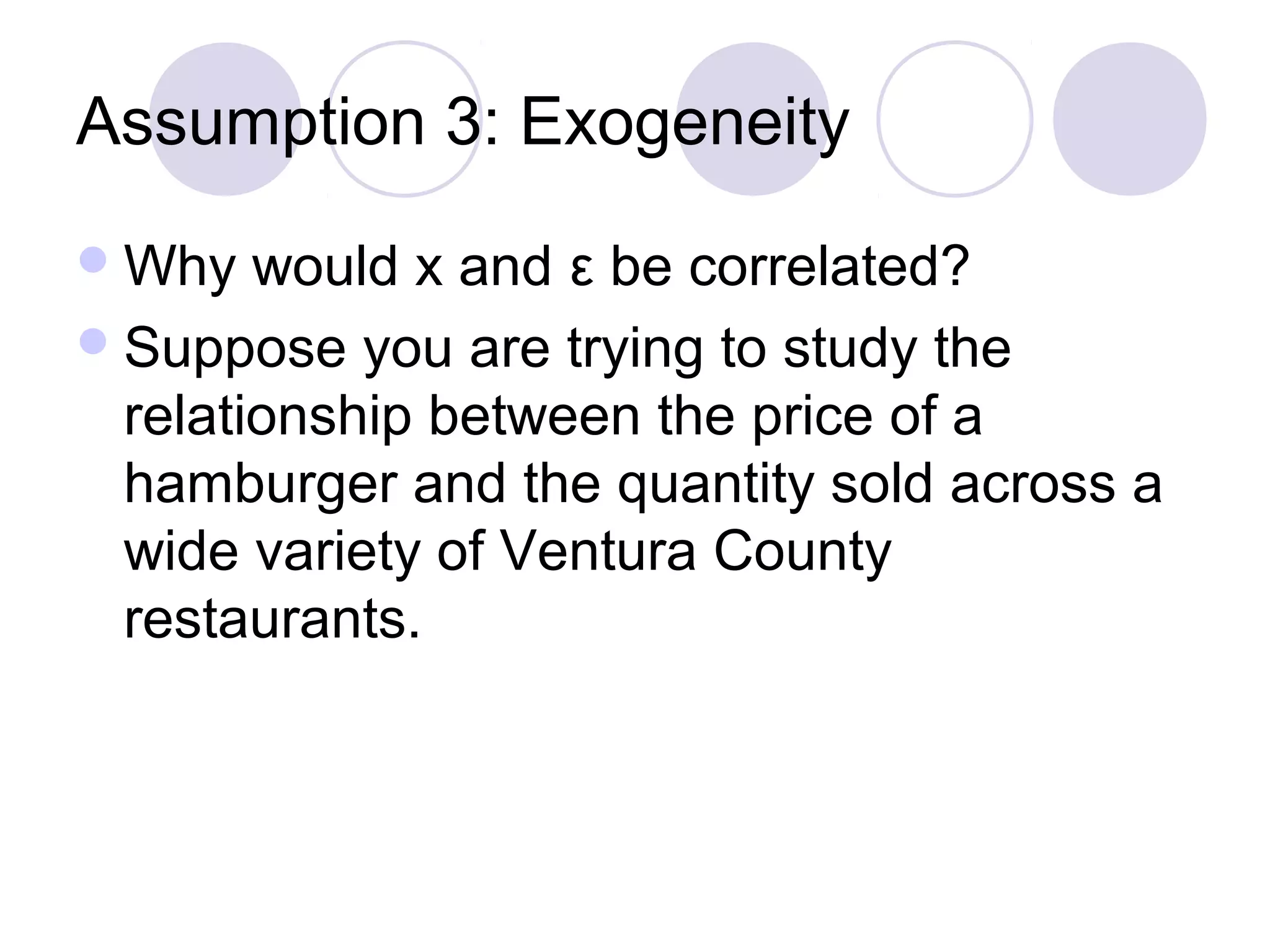 Assumption 3: Exogeneity
 Why

would x and ε be correlated?
 Suppose you are trying to study the
relationship between the price of a
hamburger and the quantity sold across a
wide variety of Ventura County
restaurants.

 