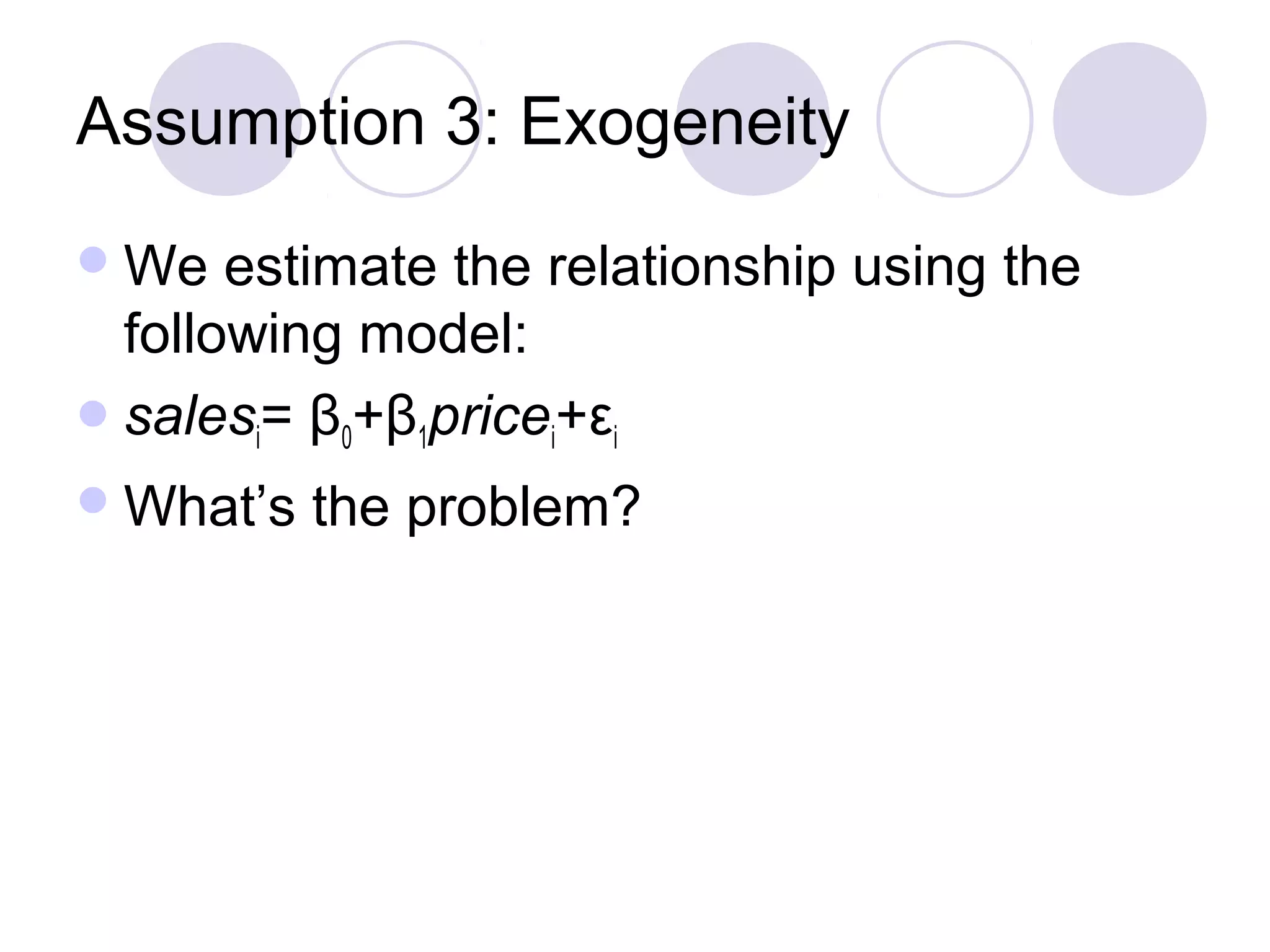 Assumption 3: Exogeneity
 We

estimate the relationship using the
following model:
 salesi= β0+β1pricei+εi
 What’s

the problem?

 