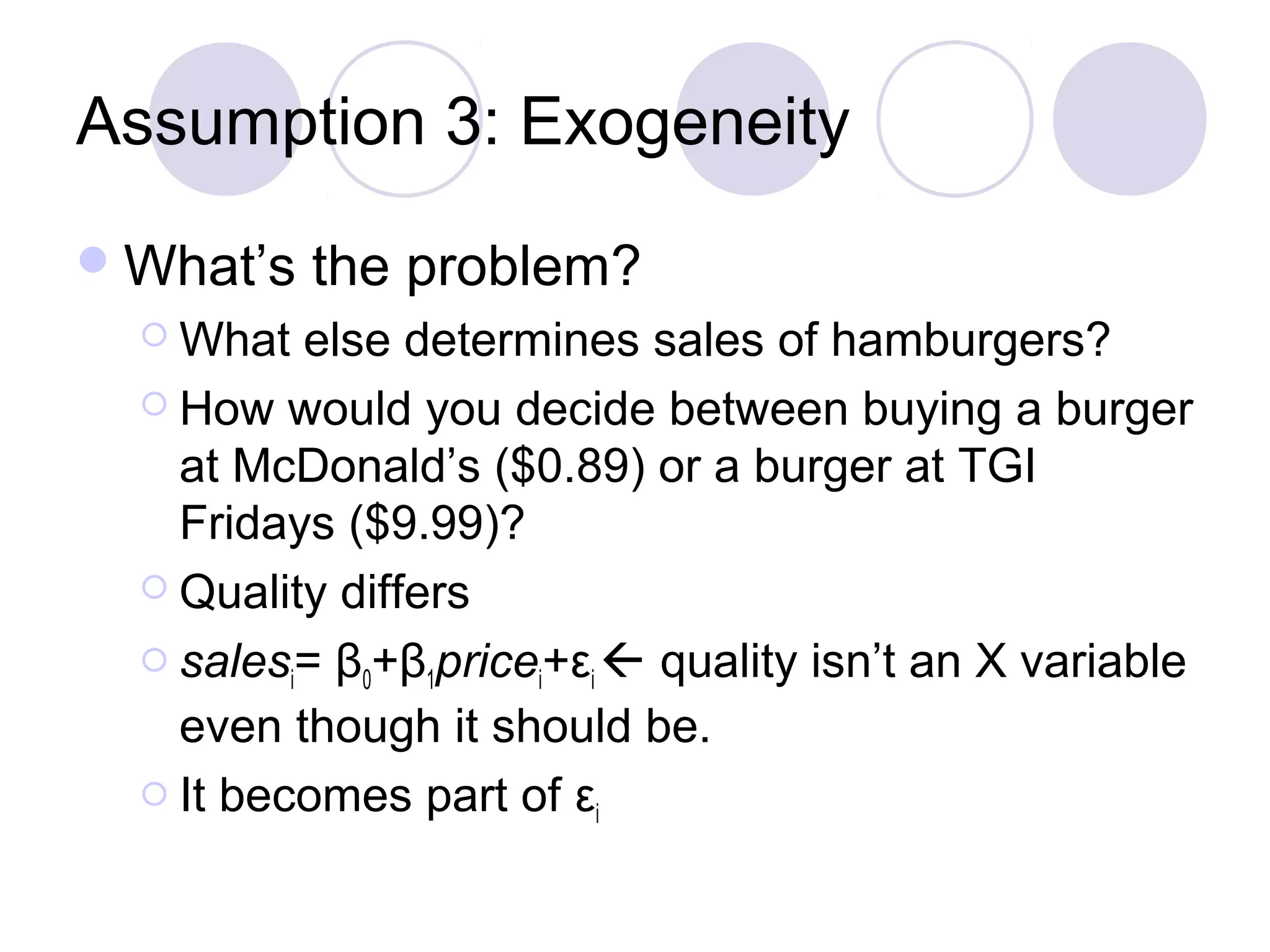Assumption 3: Exogeneity
 What’s
 What

the problem?

else determines sales of hamburgers?
 How would you decide between buying a burger
at McDonald’s ($0.89) or a burger at TGI
Fridays ($9.99)?
 Quality differs
 sales = β +β price +ε  quality isn’t an X variable
i
0
1
i
i
even though it should be.
 It becomes part of ε
i

 