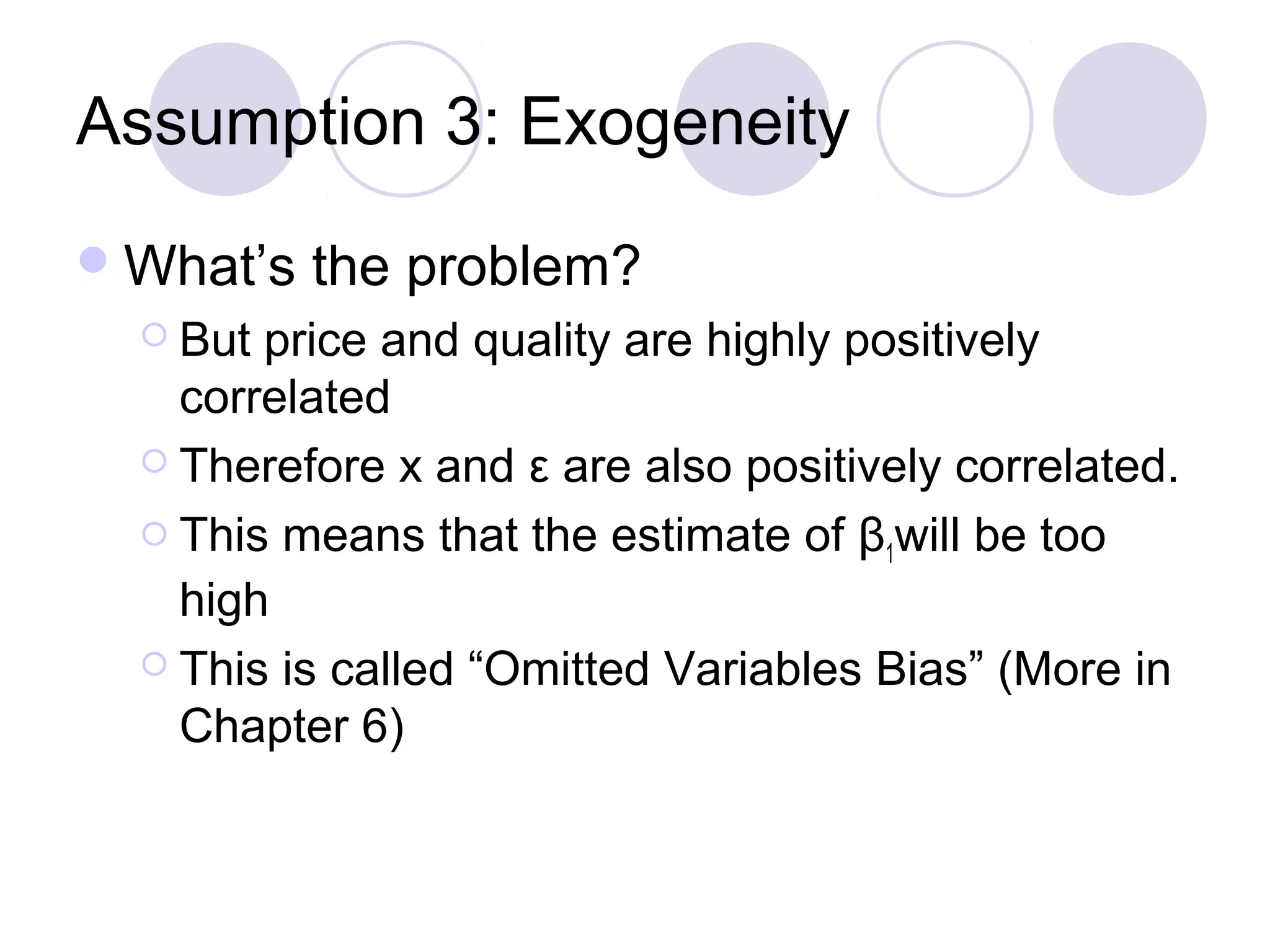Assumption 3: Exogeneity
 What’s
 But

the problem?

price and quality are highly positively
correlated
 Therefore x and ε are also positively correlated.
 This means that the estimate of β will be too
1
high
 This is called “Omitted Variables Bias” (More in
Chapter 6)

 
