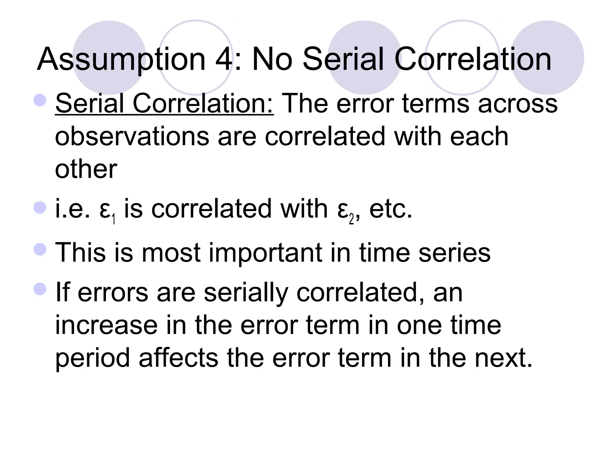 Assumption 4: No Serial Correlation
 Serial

Correlation: The error terms across
observations are correlated with each
other
 i.e. ε1 is correlated with ε2, etc.
 This

is most important in time series
 If errors are serially correlated, an
increase in the error term in one time
period affects the error term in the next.

 