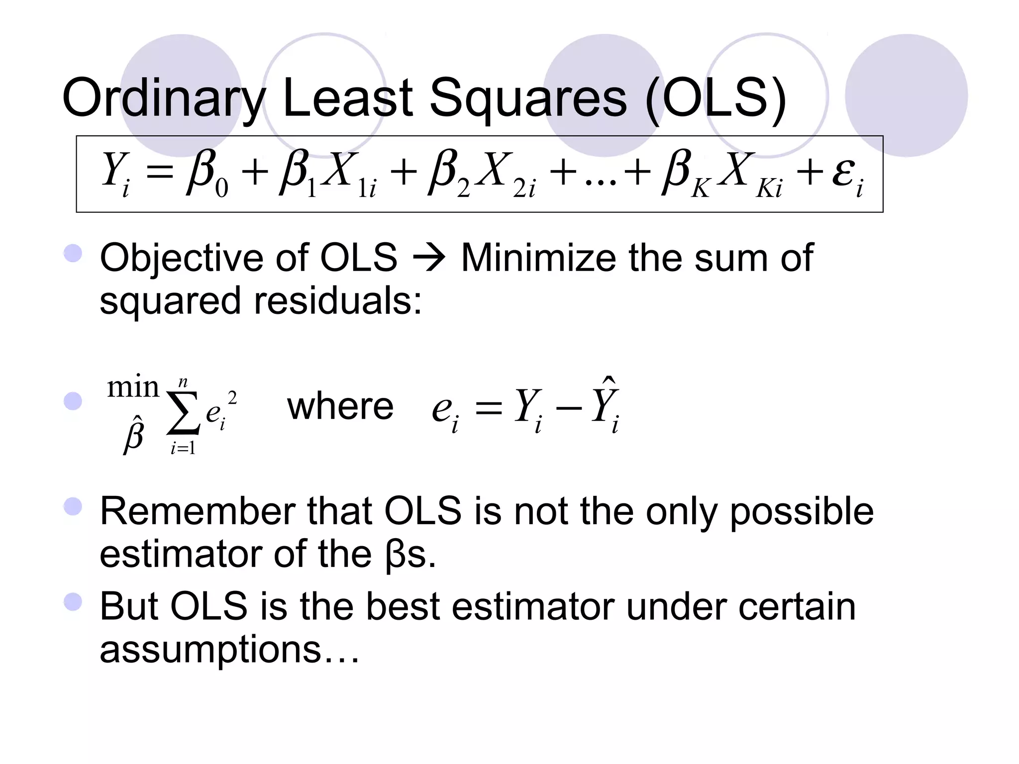 Ordinary Least Squares (OLS)
Yi = β 0 + β1 X 1i + β 2 X 2i + ... + β K X Ki + ε i
 Objective

of OLS  Minimize the sum of
squared residuals:

min n 2

ˆ ∑ ei
β i =1

where

 Remember

ˆ
ei = Yi − Yi

that OLS is not the only possible
estimator of the βs.
 But OLS is the best estimator under certain
assumptions…

 