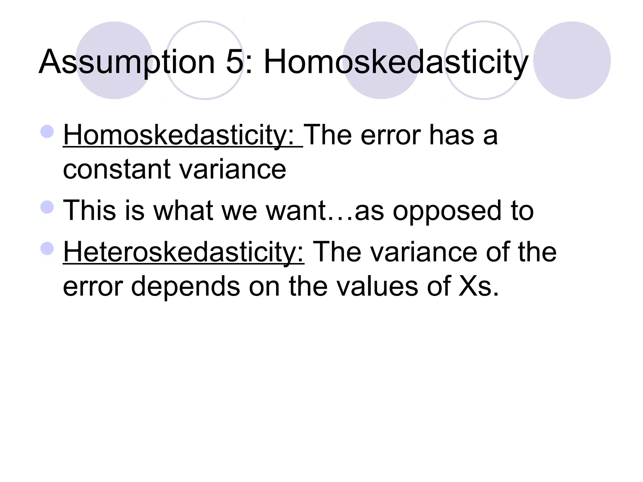 Assumption 5: Homoskedasticity
 Homoskedasticity:

The error has a

constant variance
 This is what we want…as opposed to
 Heteroskedasticity: The variance of the
error depends on the values of Xs.

 