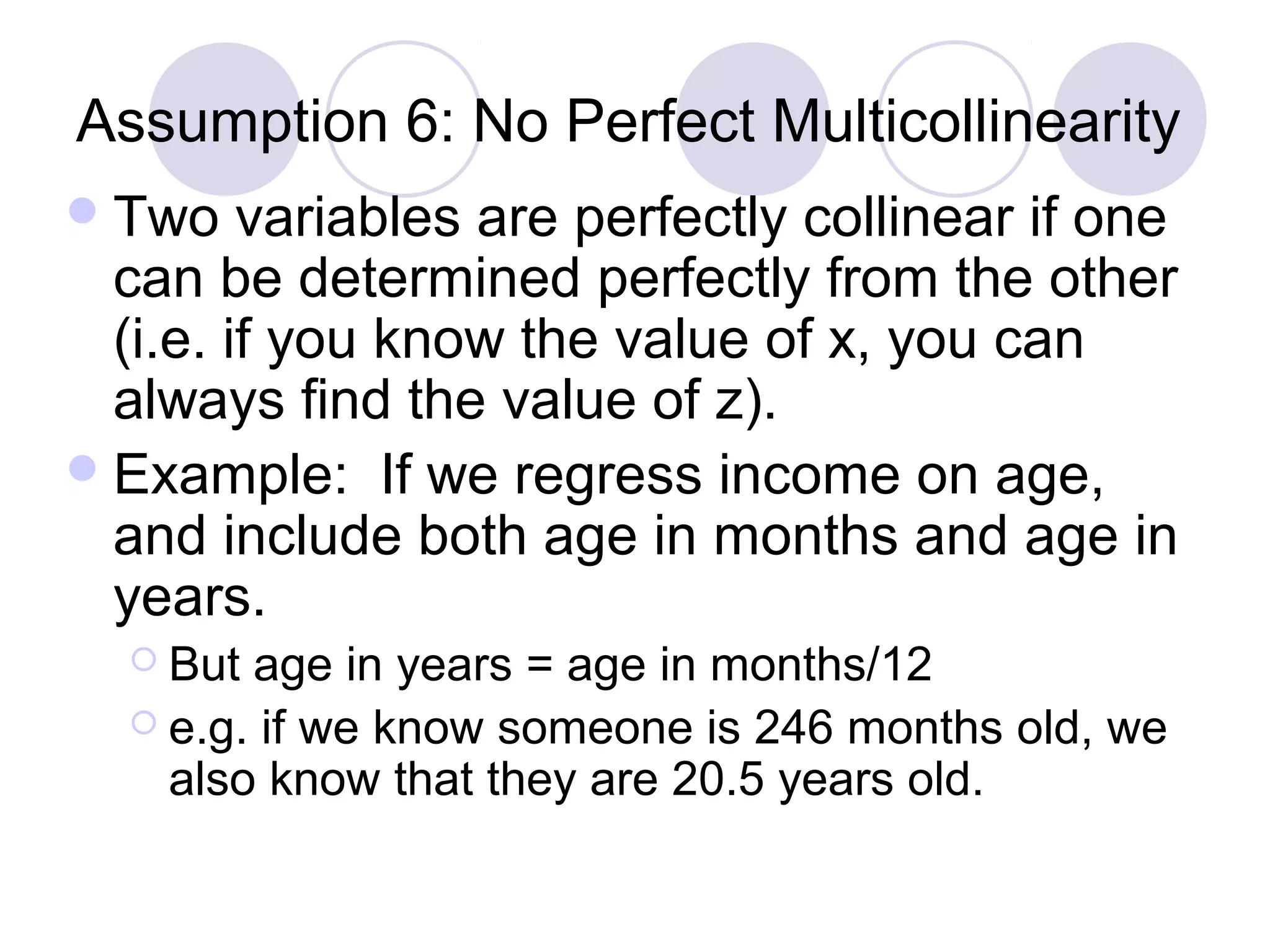 Assumption 6: No Perfect Multicollinearity
 Two

variables are perfectly collinear if one
can be determined perfectly from the other
(i.e. if you know the value of x, you can
always find the value of z).
 Example: If we regress income on age,
and include both age in months and age in
years.
 But

age in years = age in months/12
 e.g. if we know someone is 246 months old, we
also know that they are 20.5 years old.

 