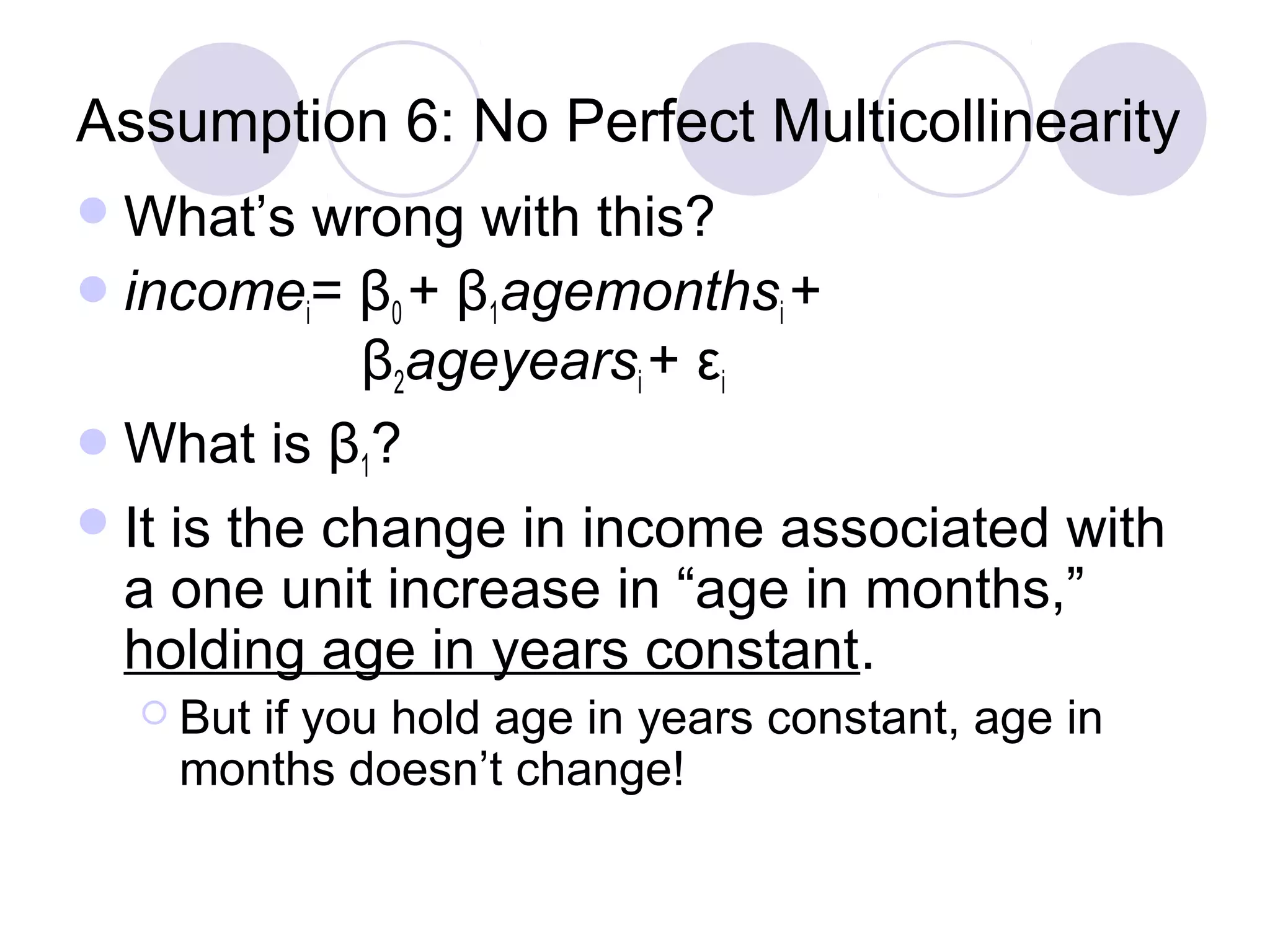 Assumption 6: No Perfect Multicollinearity
 What’s

wrong with this?
 incomei= β0 + β1agemonthsi +
β2ageyearsi + εi
 What is β1?
 It is the change in income associated with
a one unit increase in “age in months,”
holding age in years constant.
 But

if you hold age in years constant, age in
months doesn’t change!

 