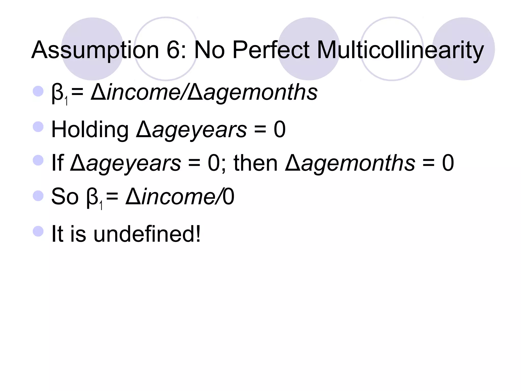 Assumption 6: No Perfect Multicollinearity
 β1 =

Δincome/Δagemonths

 Holding

Δageyears = 0
 If Δageyears = 0; then Δagemonths = 0
 So β1 = Δincome/0
 It

is undefined!

 