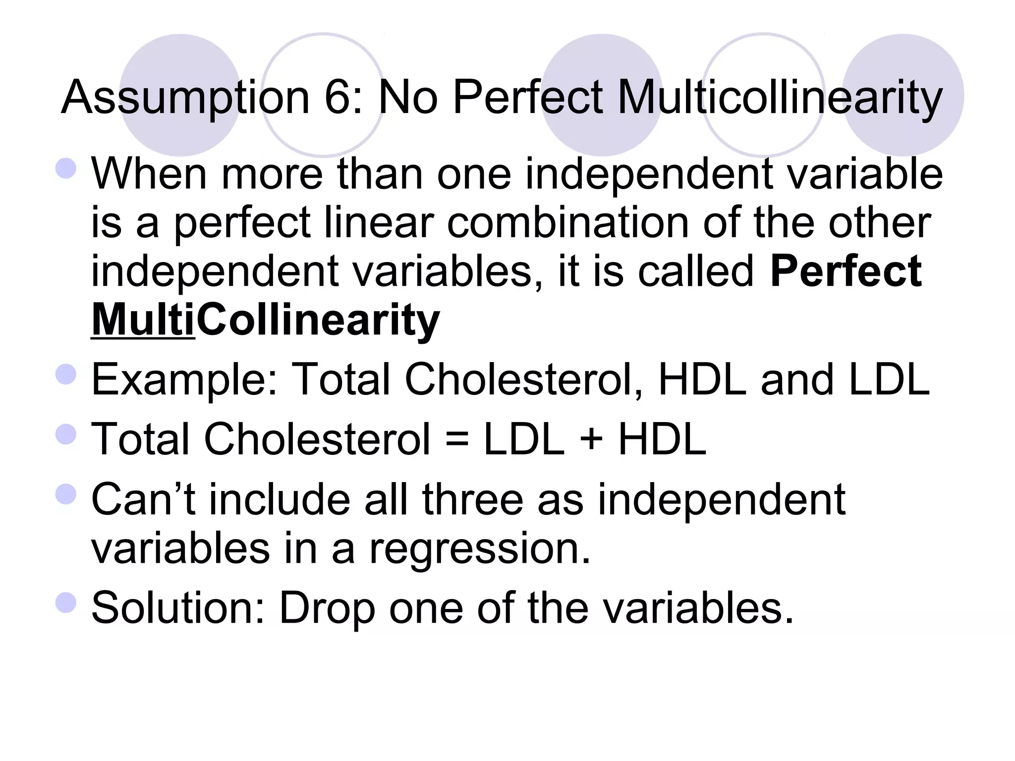 Assumption 6: No Perfect Multicollinearity
 When

more than one independent variable
is a perfect linear combination of the other
independent variables, it is called Perfect
MultiCollinearity
 Example: Total Cholesterol, HDL and LDL
 Total Cholesterol = LDL + HDL
 Can’t include all three as independent
variables in a regression.
 Solution: Drop one of the variables.

 