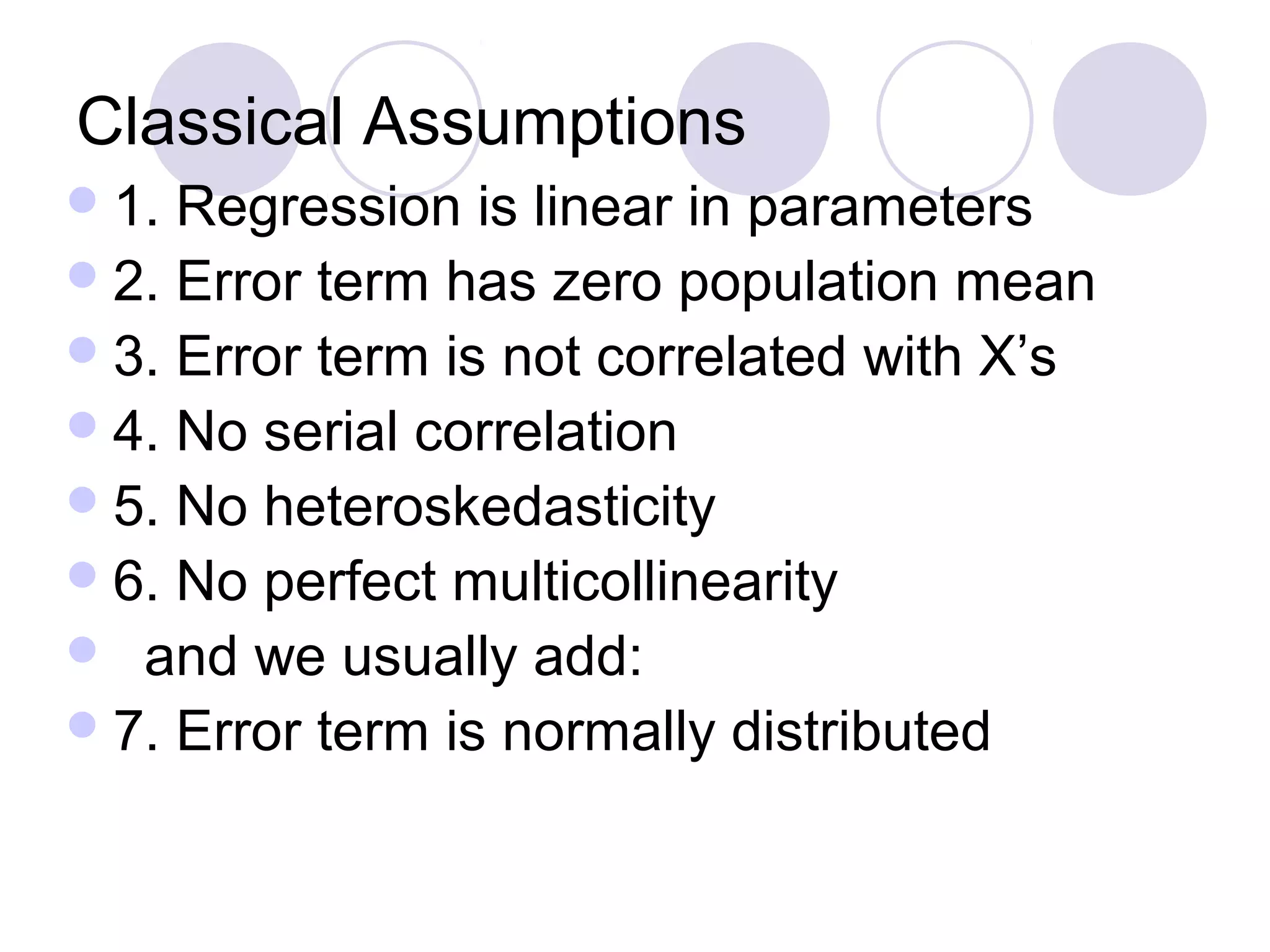 Classical Assumptions
 1.

Regression is linear in parameters
 2. Error term has zero population mean
 3. Error term is not correlated with X’s
 4. No serial correlation
 5. No heteroskedasticity
 6. No perfect multicollinearity
 and we usually add:
 7. Error term is normally distributed

 