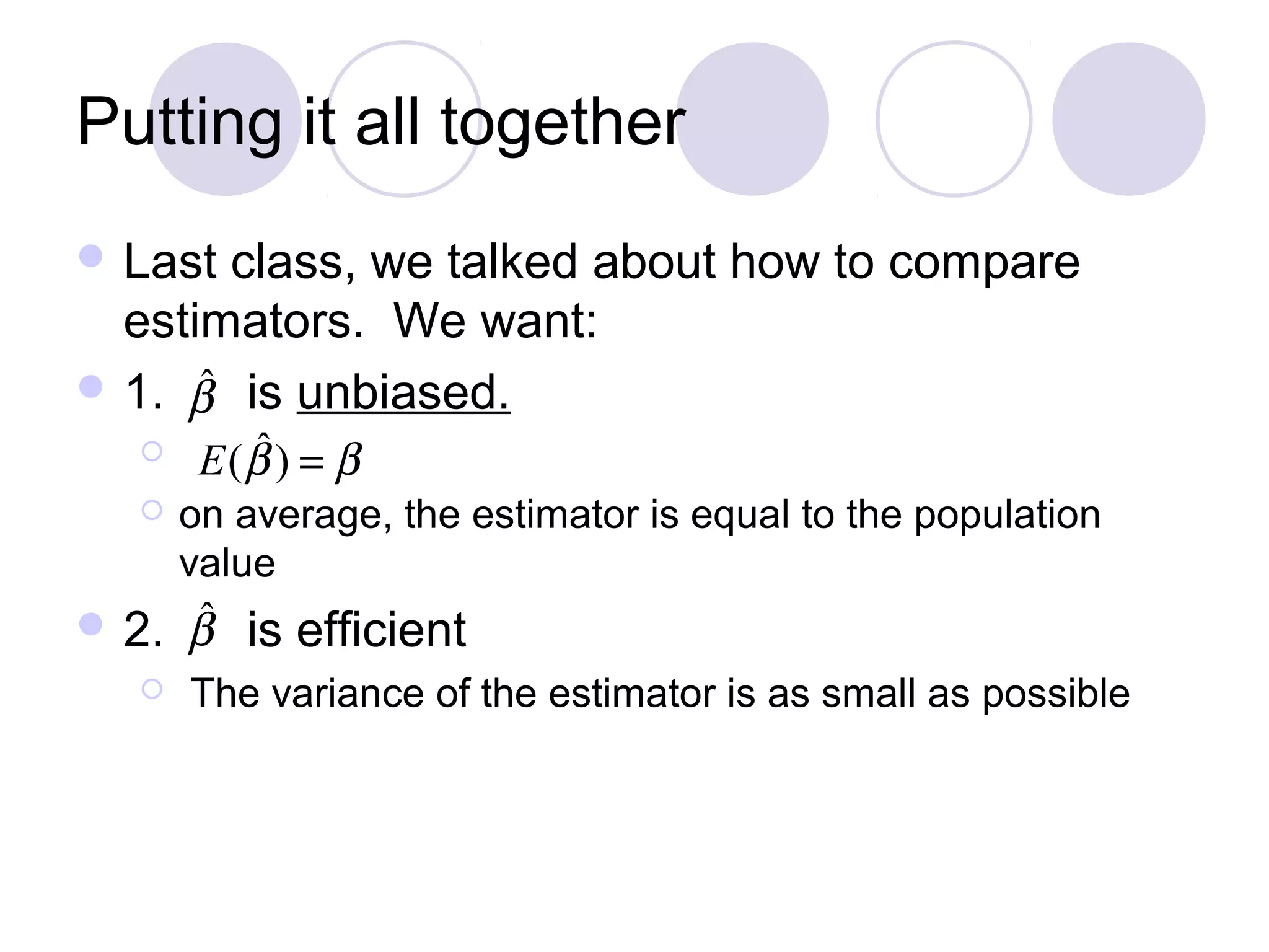 Putting it all together
 Last

class, we talked about how to compare
estimators. We want:
ˆ
 1. β is unbiased.



ˆ
E (β ) = β

on average, the estimator is equal to the population
value

ˆ
 2. β


is efficient

The variance of the estimator is as small as possible

 