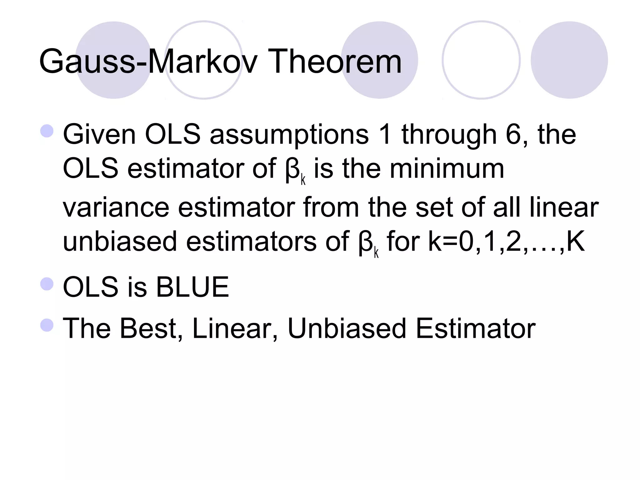 Gauss-Markov Theorem
 Given

OLS assumptions 1 through 6, the
OLS estimator of βk is the minimum
variance estimator from the set of all linear
unbiased estimators of βk for k=0,1,2,…,K

 OLS

is BLUE
 The Best, Linear, Unbiased Estimator

 