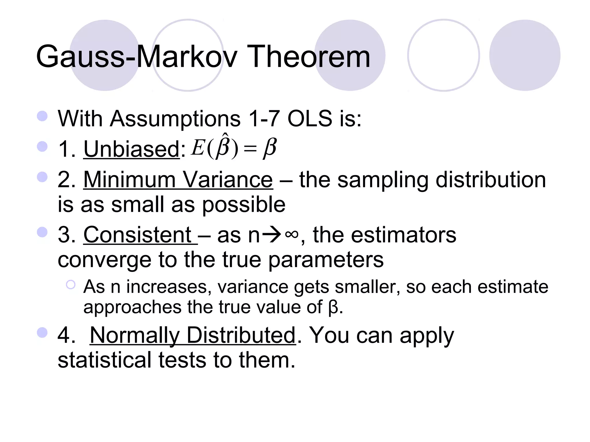 Gauss-Markov Theorem
 With

Assumptions 1-7 OLS is:
ˆ
 1. Unbiased: E ( β ) = β
 2. Minimum Variance – the sampling distribution
is as small as possible
 3. Consistent – as n∞, the estimators
converge to the true parameters


 4.

As n increases, variance gets smaller, so each estimate
approaches the true value of β.

Normally Distributed. You can apply
statistical tests to them.

 