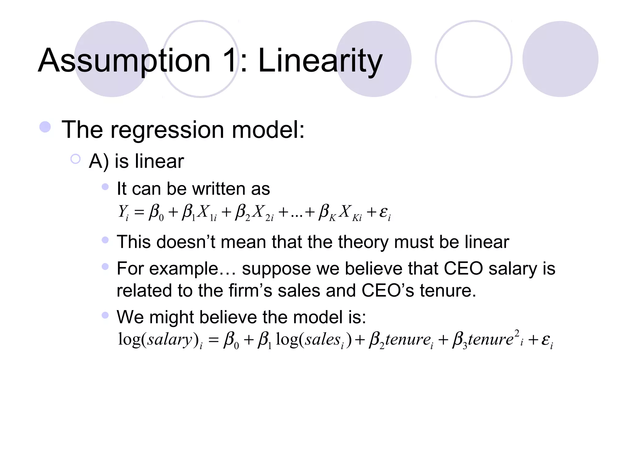 Assumption 1: Linearity
 The


regression model:

A) is linear


It can be written as
Yi = β 0 + β1 X 1i + β 2 X 2i + ... + β K X Ki + ε i

This doesn’t mean that the theory must be linear
 For example… suppose we believe that CEO salary is
related to the firm’s sales and CEO’s tenure.
 We might believe the model is:
log( salary ) i = β 0 + β1 log( salesi ) + β 2tenurei + β 3tenure 2 i + ε i


 