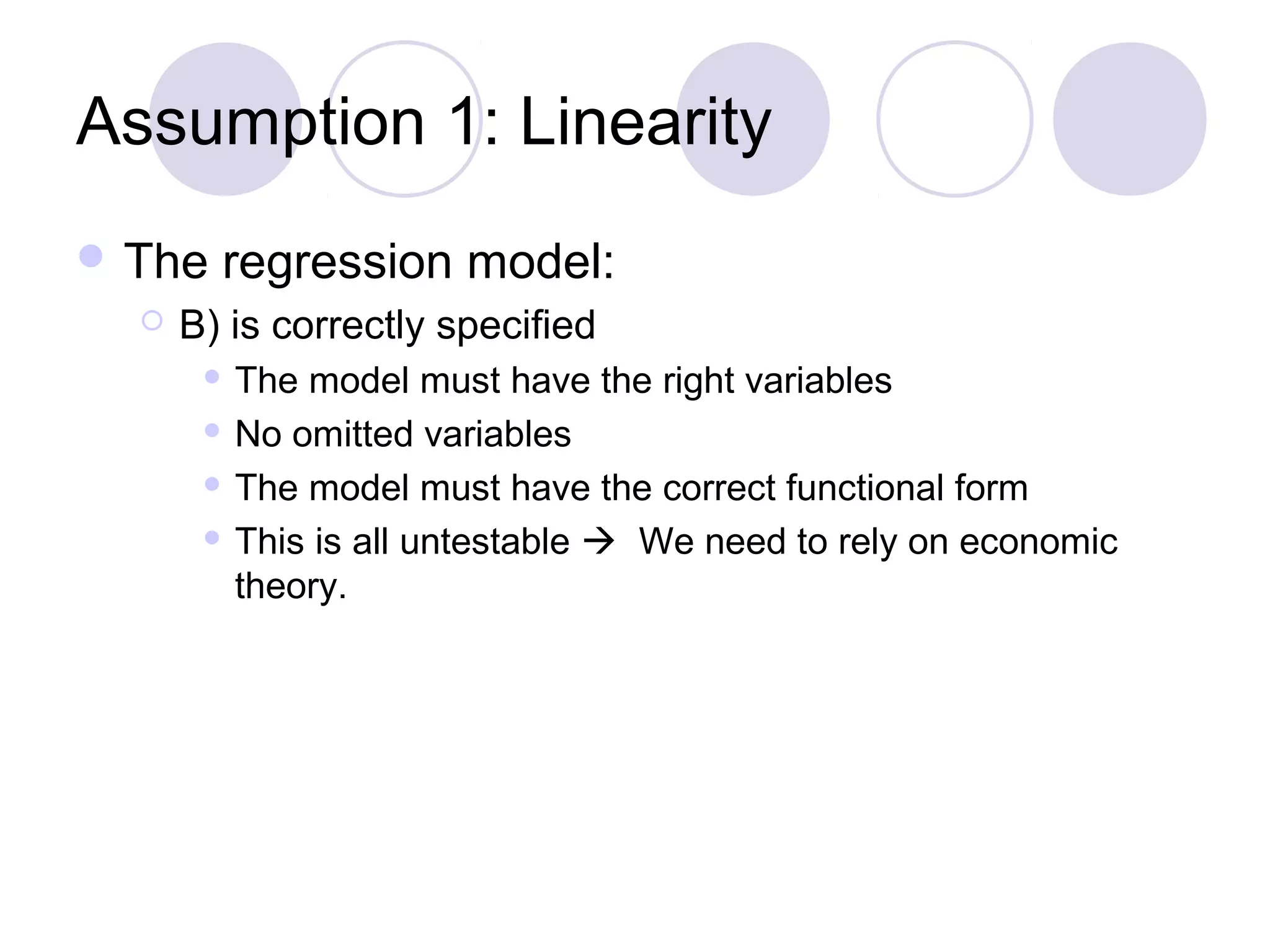 Assumption 1: Linearity
 The


regression model:

B) is correctly specified
The model must have the right variables
 No omitted variables
 The model must have the correct functional form
 This is all untestable  We need to rely on economic
theory.


 
