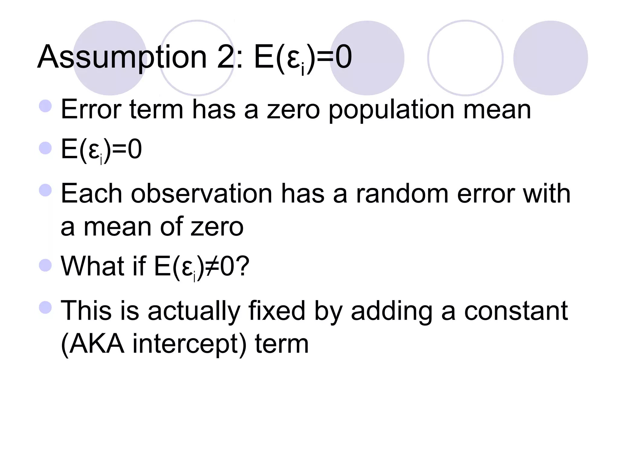 Assumption 2: E(εi)=0
 Error

term has a zero population mean
 E(εi)=0
 Each

observation has a random error with
a mean of zero
 What if E(εi)≠0?
 This

is actually fixed by adding a constant
(AKA intercept) term

 