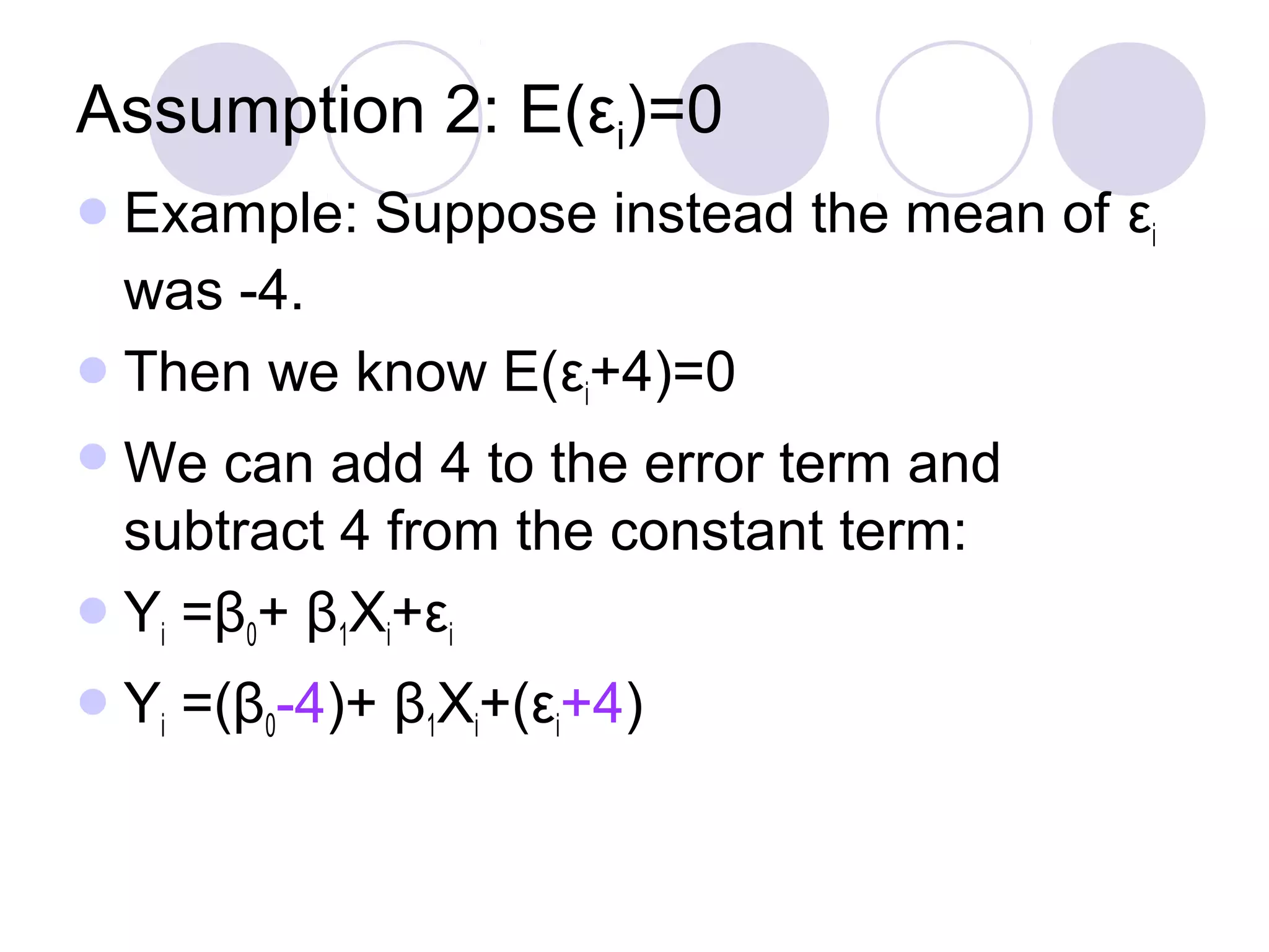 Assumption 2: E(εi)=0
 Example:

Suppose instead the mean of εi

was -4.
 Then we know E(εi+4)=0
 We

can add 4 to the error term and
subtract 4 from the constant term:
 Yi =β0+ β1Xi+εi
 Yi

=(β0-4)+ β1Xi+(εi+4)

 