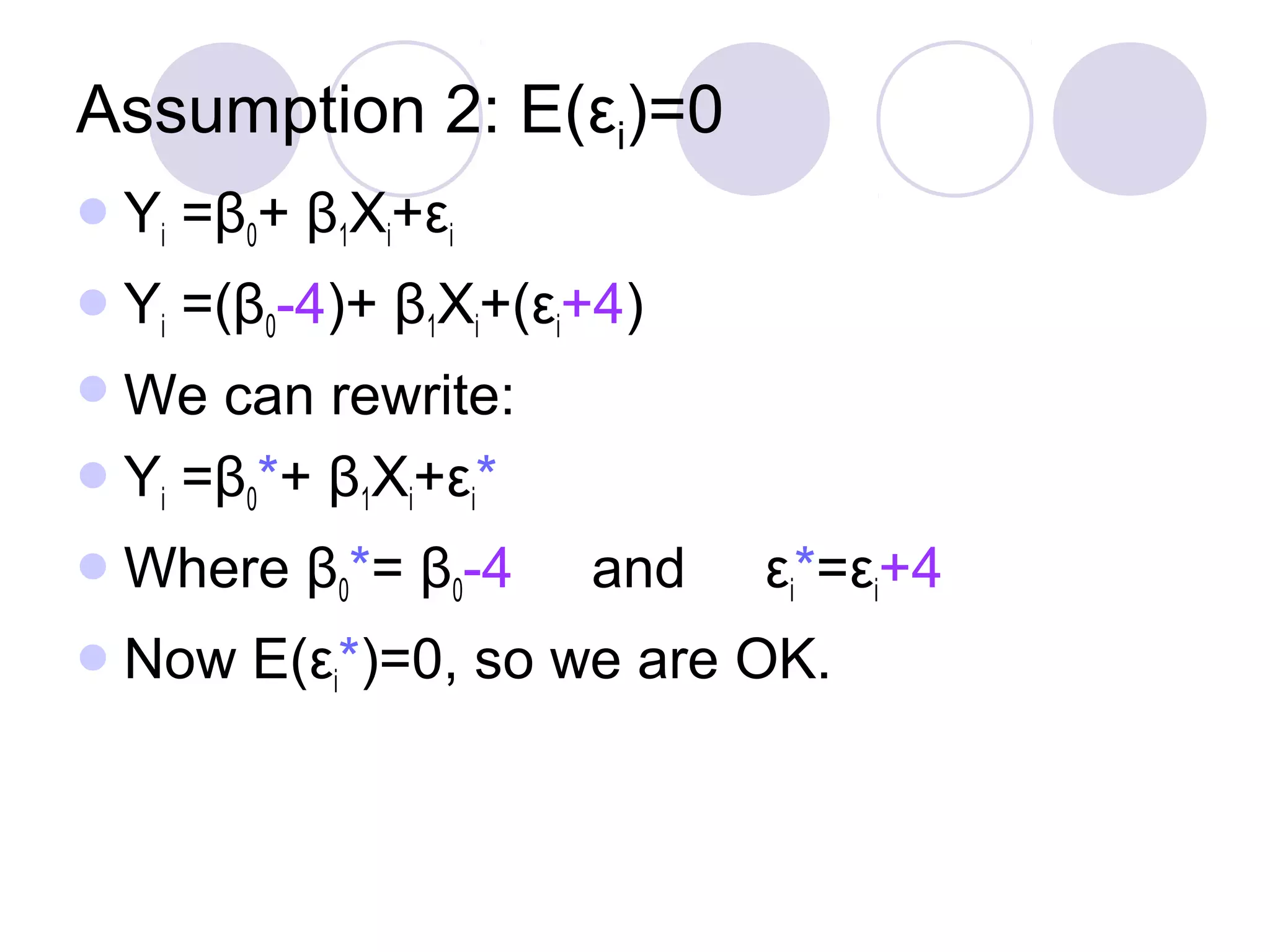 Assumption 2: E(εi)=0
 Yi

=β0+ β1Xi+εi

 Yi

=(β0-4)+ β1Xi+(εi+4)

 We

can rewrite:
 Yi =β0*+ β1Xi+εi*
 Where
 Now

β0*= β0-4

and

εi*=εi+4

E(εi*)=0, so we are OK.

 