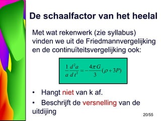 De schaalfactor van het heelal
Met wat rekenwerk (zie syllabus)
vinden we uit de Friedmannvergelijking
en de continuïteitsvergelijking ook:
1 d 2a
a d t2

4 G
(
3

3P)

• Hangt niet van k af.
• Beschrijft de versnelling van de
uitdijing

20/55

 