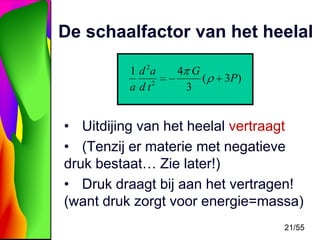 De schaalfactor van het heelal
1 d 2a
a d t2

4 G
(
3

3P)

• Uitdijing van het heelal vertraagt
• (Tenzij er materie met negatieve
druk bestaat… Zie later!)
• Druk draagt bij aan het vertragen!
(want druk zorgt voor energie=massa)
21/55

 