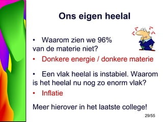 Ons eigen heelal
• Waarom zien we 96%
van de materie niet?
• Donkere energie / donkere materie
• Een vlak heelal is instabiel. Waarom
is het heelal nu nog zo enorm vlak?
• Inflatie
Meer hierover in het laatste college!
29/55

 