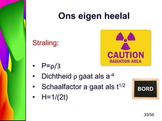 Ons eigen heelal
Straling:
•
•
•
•

P=ρ/3
Dichtheid ρ gaat als a-4
Schaalfactor a gaat als t1/2
H=1/(2t)

BORD

33/55

 