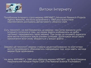 Витоки Інтернету
Прообразом Інтернету стала мережа ARPANET (Advanced Research Projects
Agency Network), яка була розроблена у 1969 році Агентством
перспективних досліджень Департаменту оборони США.
Суть технології, на якій базувалась ця мережа і яка потім принесла успіх
Інтернету полягала в тому, що окремі файли розбивались на дрібні
частинки і передавались через мережу. При цьому до кінцевого адресата
вони могли потрапити зовсім різними шляхами. Досягнувши місця свого
призначення вони знову збираються у вихідні файли.
Завдяки цій технології мережа ставала децентралізованою та комп’ютери
могли продовжувати обмінюватись інформацією тоді, коли навіть частина
мережі буде зруйнована.
На зміну ARPANET у 1986 році прийшла мережа NSFNET, що була створена
Національним Фондом Науки США (The National Science Foumdation)
 