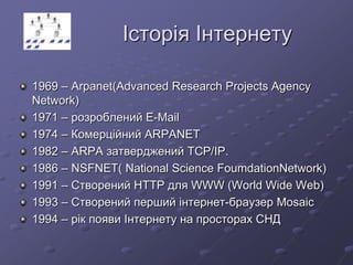 Історія Інтернету
1969 – Arpanet(Advanced Research Projects Agency
Network)
1971 – розроблений E-Mail
1974 – Комерційний ARPANET
1982 – ARPA затверджений TCP/IP.
1986 – NSFNET( National Science FoumdationNetwork)
1991 – Створений HTTP для WWW (World Wide Web)
1993 – Створений перший інтернет-браузер Mosaic
1994 – рік появи Інтернету на просторах СНД
 