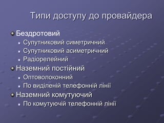 Типи доступу до провайдера
Бездротовий
 Супутниковий симетричний
 Супутниковий асиметричний
 Радіорелейний
Наземний постійний
 Оптоволоконний
 По виділеній телефонній лінії
Наземний комутуючий
 По комутуючій телефонній лінії
 