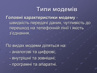 Типи модемів
Головні характеристики модему -
швидкість передачі даних, чутливість до
перешкод на телефонній лінії і якість
з’єднання.
По видах модеми діляться на:
- аналогові та цифрові;
- внутрішні та зовнішні;
- програмні та апаратні.
 
