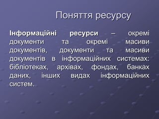 Поняття ресурсу
Інформаційні ресурси – окремі
документи та окремі масиви
документів, документи та масиви
документів в інформаційних системах:
бібліотеках, архівах, фондах, банках
даних, інших видах інформаційних
систем.
 