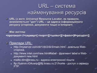 URL – система
найменування ресурсів
URL (з англ. Universal Resource Locator, як правило,
вимовляється "урл") URL – це адреса інформаційного
ресурсу (сторінки, документа тощо) в Інтернеті
Має вигляд:
<протокол>://<сервер>[:<порт>][/<шлях>][/<файл>[#<розділ>]]
Приклади URL:
 http://myserver.com/dir1/dir2/dir3/main.html - довільна Web-
сторінка.
 http://www.intel.com/new.html#label - фрагмент label в Web-
документі new.html
 mailto:dim@krasu.ru - адреса електронної пошти
 ftp://lyamin:rt34uwip@ftp.krasu.ru:21/home - доступ з серверу
FTP.
 