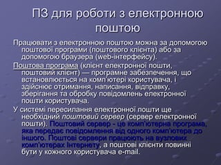 ПЗ для роботи з електронною
поштою
Працювати з електронною поштою можна за допомогою
поштової програми (поштового клієнта) або за
допомогою браузера (web-інтерфейсу).
Поштова програма (клієнт електронної пошти,
поштовий клієнт) — програмне забезпечення, що
встановлюється на комп’ютері користувача, і
здійснює отримання, написання, відправку,
зберігання та обробку повідомлень електронної
пошти користувача.
У системі пересилання електронної пошти ще
необхідний поштовий сервер (сервер електронної
пошти). Поштовий сервер - це комп’ютерна програма,
яка передає повідомлення від одного комп’ютера до
іншого. Поштові сервери працюють на вузлових
комп’ютерах Інтернету, а поштові клієнти повинні
бути у кожного користувача e-mail.
 