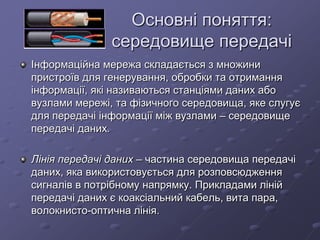 Основні поняття:
середовище передачі
Інформаційна мережа складається з множини
пристроїв для генерування, обробки та отримання
інформації, які називаються станціями даних або
вузлами мережі, та фізичного середовища, яке слугує
для передачі інформації між вузлами – середовище
передачі даних.
Лінія передачі даних – частина середовища передачі
даних, яка використовується для розповсюдження
сигналів в потрібному напрямку. Прикладами ліній
передачі даних є коаксіальний кабель, вита пара,
волокнисто-оптична лінія.
 