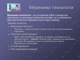 Мережева технологія
Мережева технологія – це узгоджений набір стандартних
протоколів та програмно-апаратних засобів, що їх реалізують,
який достатній для побудови комп’ютерної мережі.
Базові поняття:
 Мережевий протокол
Протокол – набір регламентованих угод про способи передачі
інформації
 Пакетний спосіб передачі
файл, який необхідно передати по мережі, розбивається на
декілька частин – пакетів. Кожний пакет передається незалежно
від інших. В кінцевому пункті на комп'ютері всі пакети
збираються в один файл
 Спосіб керування
 Рівні мережевої взаємодії
 