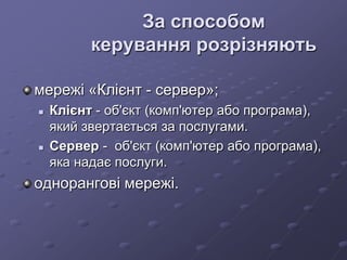 За способом
керування розрізняють
мережі «Клієнт - сервер»;
 Клієнт - об'єкт (комп'ютер або програма),
який звертається за послугами.
 Сервер - об'єкт (комп'ютер або програма),
яка надає послуги.
однорангові мережі.
 