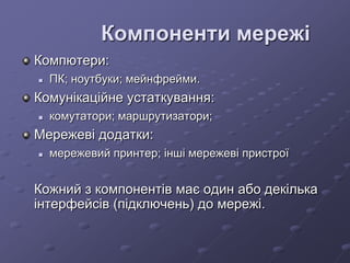 Компоненти мережі
Компютери:
 ПК; ноутбуки; мейнфрейми.
Комунікаційне устаткування:
 комутатори; маршрутизатори;
Мережеві додатки:
 мережевий принтер; інші мережеві пристрої
Кожний з компонентів має один або декілька
інтерфейсів (підключень) до мережі.
 