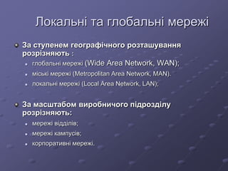 Локальні та глобальні мережі
За ступенем географічного розташування
розрізняють :
 глобальні мережі (Wide Area Network, WAN);
 міські мережі (Metropolitan Area Network, MAN).
 локальні мережі (Local Area Network, LAN);
За масштабом виробничого підрозділу
розрізняють:
 мережі відділів;
 мережі кампусів;
 корпоративні мережі.
 