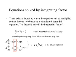 Equations solved by integrating factor
• There exists a factor by which the equation can be multiplied
so that the one side becomes a complete differential
equation. The factor is called “the integrating factor”.
QPy
dx
dy
where P and Q are functions of x only
Assuming the integrating factor R is a function of x only, then
)(Ry
dx
d
dx
dR
y
dx
dy
R
RQyRP
dx
dy
R
PdxR exp is the integrating factor
 