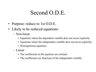 Second O.D.E.
• Purpose: reduce to 1st O.D.E.
• Likely to be reduced equations:
– Non-linear
• Equations where the dependent variable does not occur explicitly.
• Equations where the independent variable does not occur explicitly.
• Homogeneous equations.
– Linear
• The coefficients in the equation are constant
• The coefficients are functions of the independent variable.
 