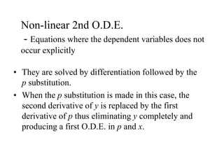 Non-linear 2nd O.D.E.
- Equations where the dependent variables does not
occur explicitly
• They are solved by differentiation followed by the
p substitution.
• When the p substitution is made in this case, the
second derivative of y is replaced by the first
derivative of p thus eliminating y completely and
producing a first O.D.E. in p and x.
 