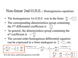 Non-linear 2nd O.D.E.- Homogeneous equations
• The homogeneous 1st O.D.E. was in the form:
• The corresponding dimensionless group containing
the 2nd differential coefficient is
• In general, the dimensionless group containing the
nth coefficient is
• The second order homogenous differential equation
can be expressed in a form analogous to , viz.
x
y
f
dx
dy
2
2
dx
yd
x
n
n
n
dx
yd
x 1
x
y
f
dx
dy
dx
dy
x
y
f
dx
yd
x ,2
2 Assuming u = y/x
dx
du
xuf
dx
ud
x ,2
2
2
Assuming x = et
dt
du
uf
dt
du
dt
ud
,2
2
If in this form, called homogeneous 2nd ODE
 