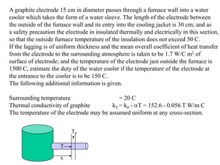 A graphite electrode 15 cm in diameter passes through a furnace wall into a water
cooler which takes the form of a water sleeve. The length of the electrode between
the outside of the furnace wall and its entry into the cooling jacket is 30 cm; and as
a safety precaution the electrode in insulated thermally and electrically in this section,
so that the outside furnace temperature of the insulation does not exceed 50 C.
If the lagging is of uniform thickness and the mean overall coefficient of heat transfer
from the electrode to the surrounding atmosphere is taken to be 1.7 W/C m2 of
surface of electrode; and the temperature of the electrode just outside the furnace is
1500 C, estimate the duty of the water cooler if the temperature of the electrode at
the entrance to the cooler is to be 150 C.
The following additional information is given.
Surrounding temperature = 20 C
Thermal conductivity of graphite kT = k0 - T = 152.6 - 0.056 T W/m C
The temperature of the electrode may be assumed uniform at any cross-section.
x
T
T0
 
