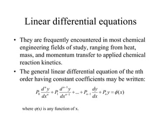 Linear differential equations
• They are frequently encountered in most chemical
engineering fields of study, ranging from heat,
mass, and momentum transfer to applied chemical
reaction kinetics.
• The general linear differential equation of the nth
order having constant coefficients may be written:
)(... 11
1
10 xyP
dx
dy
P
dx
yd
P
dx
yd
P nnn
n
n
n
where (x) is any function of x.
 