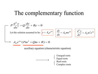 The complementary function
02
2
Ry
dx
dy
Q
dx
yd
P
Let the solution assumed to be:
mx
meAy mx
mmeA
dx
dy mx
m emA
dx
yd 2
2
2
0)( 2
RQmPmeA mx
m
auxiliary equation (characteristic equation)
Unequal roots
Equal roots
Real roots
Complex roots
 