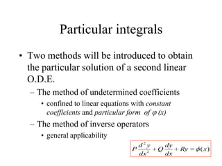 Particular integrals
• Two methods will be introduced to obtain
the particular solution of a second linear
O.D.E.
– The method of undetermined coefficients
• confined to linear equations with constant
coefficients and particular form of (x)
– The method of inverse operators
• general applicability
)(2
2
xRy
dx
dy
Q
dx
yd
P
 