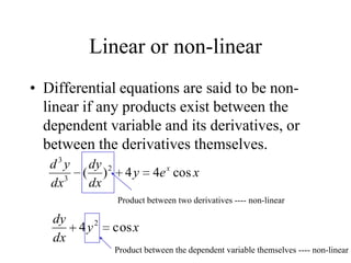 Linear or non-linear
• Differential equations are said to be non-
linear if any products exist between the
dependent variable and its derivatives, or
between the derivatives themselves.
xey
dx
dy
dx
yd x
cos44)( 2
3
3
Product between two derivatives ---- non-linear
xy
dx
dy
cos4 2
Product between the dependent variable themselves ---- non-linear
 