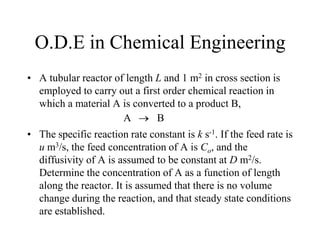 O.D.E in Chemical Engineering
• A tubular reactor of length L and 1 m2 in cross section is
employed to carry out a first order chemical reaction in
which a material A is converted to a product B,
• The specific reaction rate constant is k s-1. If the feed rate is
u m3/s, the feed concentration of A is Co, and the
diffusivity of A is assumed to be constant at D m2/s.
Determine the concentration of A as a function of length
along the reactor. It is assumed that there is no volume
change during the reaction, and that steady state conditions
are established.
A B
 