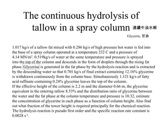 The continuous hydrolysis of
tallow in a spray column 連續牛油水解
1.017 kg/s of a tallow fat mixed with 0.286 kg/s of high pressure hot water is fed into
the base of a spray column operated at a temperature 232 C and a pressure of
4.14 MN/m2. 0.519kg/s of water at the same temperature and pressure is sprayed
into the top of the column and descends in the form of droplets through the rising fat
phase. Glycerine is generated in the fat phase by the hydrolysis reaction and is extracted
by the descending water so that 0.701 kg/s of final extract containing 12.16% glycerine
is withdrawn continuously from the column base. Simultaneously 1.121 kg/s of fatty
acid raffinate containing 0.24% glycerine leaves the top of the column.
If the effective height of the column is 2.2 m and the diameter 0.66 m, the glycerine
equivalent in the entering tallow 8.53% and the distribution ratio of glycerine between
the water and the fat phase at the column temperature and pressure is 10.32, estimate
the concentration of glycerine in each phase as a function of column height. Also find
out what fraction of the tower height is required principally for the chemical reaction.
The hydrolysis reaction is pseudo first order and the specific reaction rate constant is
0.0028 s-1.
Glycerin, 甘油
 