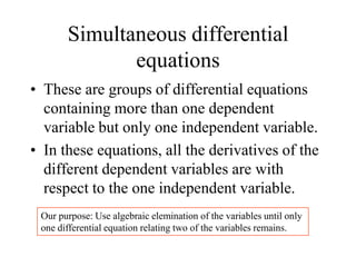 Simultaneous differential
equations
• These are groups of differential equations
containing more than one dependent
variable but only one independent variable.
• In these equations, all the derivatives of the
different dependent variables are with
respect to the one independent variable.
Our purpose: Use algebraic elemination of the variables until only
one differential equation relating two of the variables remains.
 