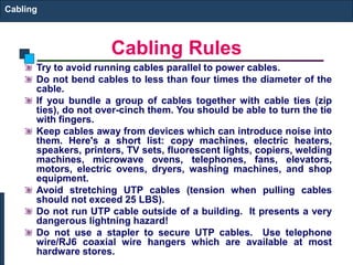 Cabling Rules 
Cabling 
Try to avoid running cables parallel to power cables. 
Do not bend cables to less than four times the diameter of the 
cable. 
If you bundle a group of cables together with cable ties (zip 
ties), do not over-cinch them. You should be able to turn the tie 
with fingers. 
Keep cables away from devices which can introduce noise into 
them. Here's a short list: copy machines, electric heaters, 
speakers, printers, TV sets, fluorescent lights, copiers, welding 
machines, microwave ovens, telephones, fans, elevators, 
motors, electric ovens, dryers, washing machines, and shop 
equipment. 
Avoid stretching UTP cables (tension when pulling cables 
should not exceed 25 LBS). 
Do not run UTP cable outside of a building. It presents a very 
dangerous lightning hazard! 
Do not use a stapler to secure UTP cables. Use telephone 
wire/RJ6 coaxial wire hangers which are available at most 
hardware stores. 
 