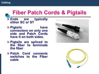 Cabling 
Fiber Patch Cords & Pigtails 
Ends are typically 
either SC or ST 
Pigtails have 
connectors on only one 
side and Patch Cords 
have it on both sides. 
Pigtails are spliced to 
the fiber to terminate 
the fiber 
Patch Cord connects 
switches to the Fiber 
cable 
 